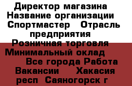 Директор магазина › Название организации ­ Спортмастер › Отрасль предприятия ­ Розничная торговля › Минимальный оклад ­ 39 000 - Все города Работа » Вакансии   . Хакасия респ.,Саяногорск г.